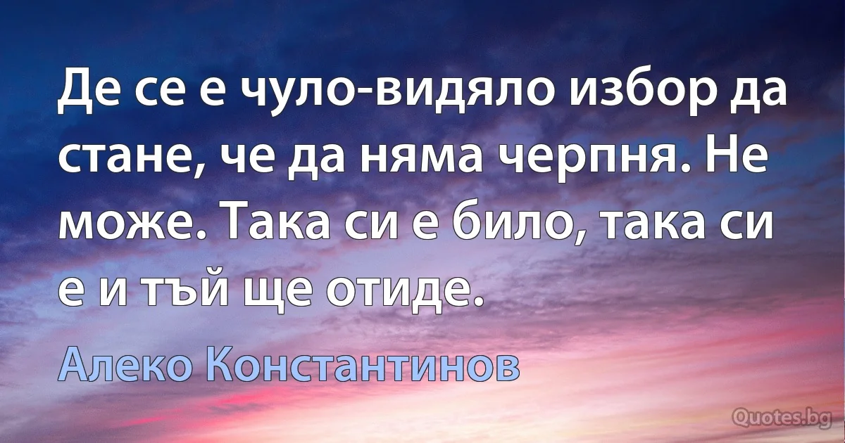 Де се е чуло-видяло избор да стане, че да няма черпня. Не може. Така си е било, така си е и тъй ще отиде. (Алеко Константинов)