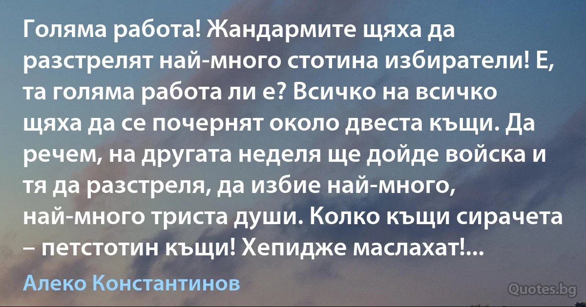 Голяма работа! Жандармите щяха да разстрелят най-много стотина избиратели! Е, та голяма работа ли е? Всичко на всичко щяха да се почернят около двеста къщи. Да речем, на другата неделя ще дойде войска и тя да разстреля, да избие най-много, най-много триста души. Колко къщи сирачета – петстотин къщи! Хепидже маслахат!... (Алеко Константинов)