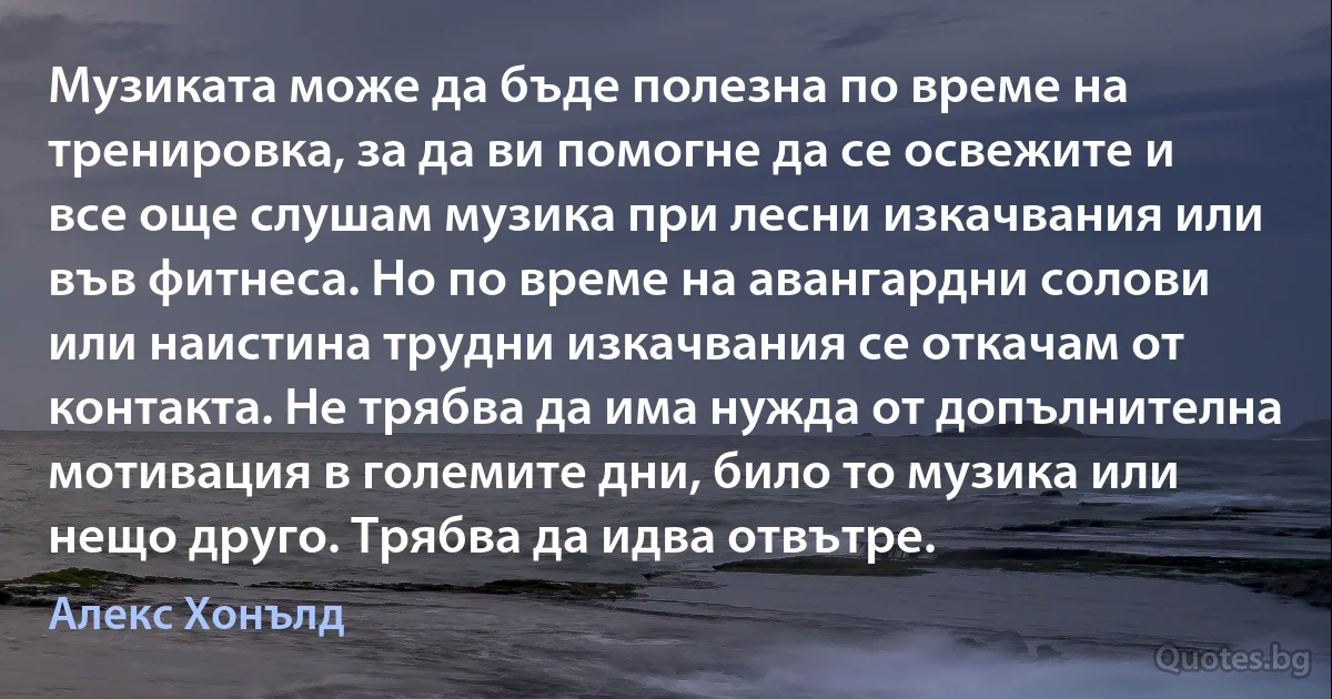 Музиката може да бъде полезна по време на тренировка, за да ви помогне да се освежите и все още слушам музика при лесни изкачвания или във фитнеса. Но по време на авангардни солови или наистина трудни изкачвания се откачам от контакта. Не трябва да има нужда от допълнителна мотивация в големите дни, било то музика или нещо друго. Трябва да идва отвътре. (Алекс Хонълд)