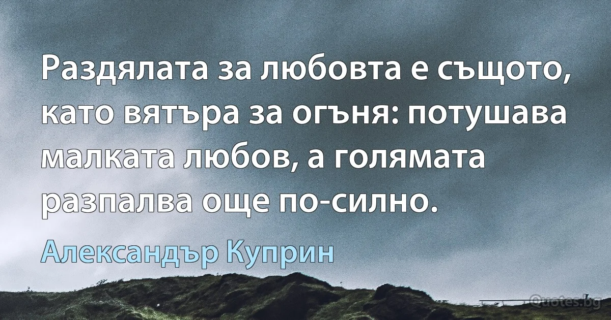 Раздялата за любовта е същото, като вятъра за огъня: потушава малката любов, а голямата разпалва още по-силно. (Александър Куприн)