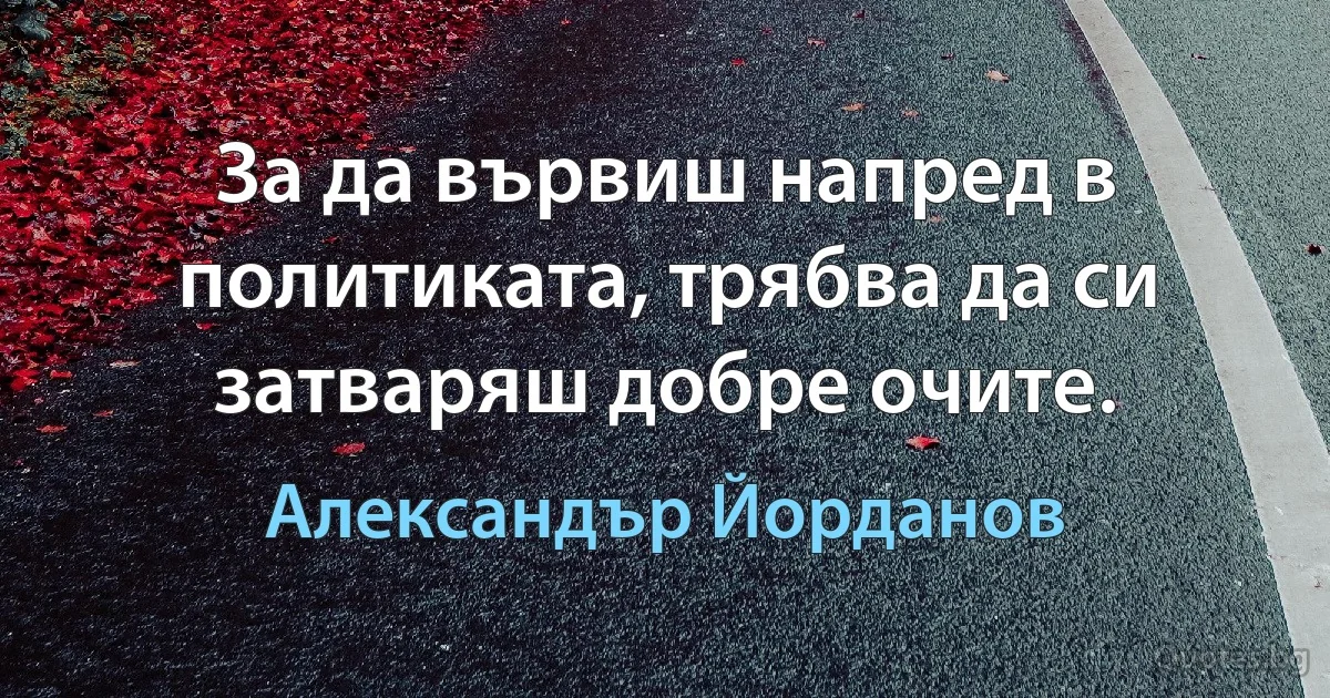 За да вървиш напред в политиката, трябва да си затваряш добре очите. (Александър Йорданов)