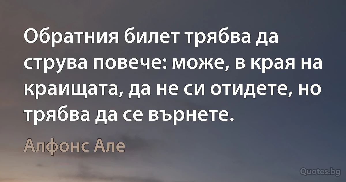 Обратния билет трябва да струва повече: може, в края на краищата, да не си отидете, но трябва да се върнете. (Алфонс Але)