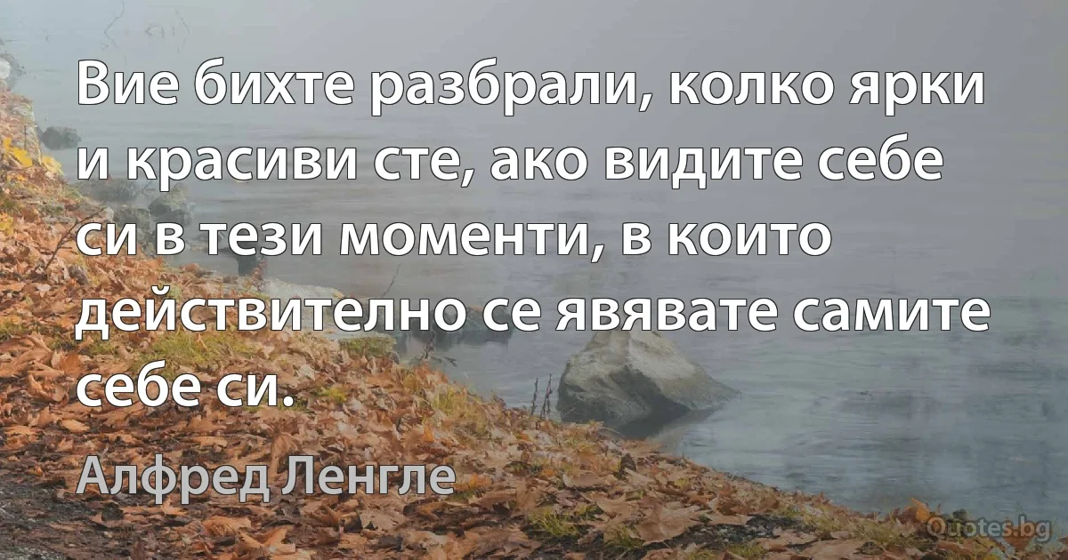 Вие бихте разбрали, колко ярки и красиви сте, ако видите себе си в тези моменти, в които действително се явявате самите себе си. (Алфред Ленгле)