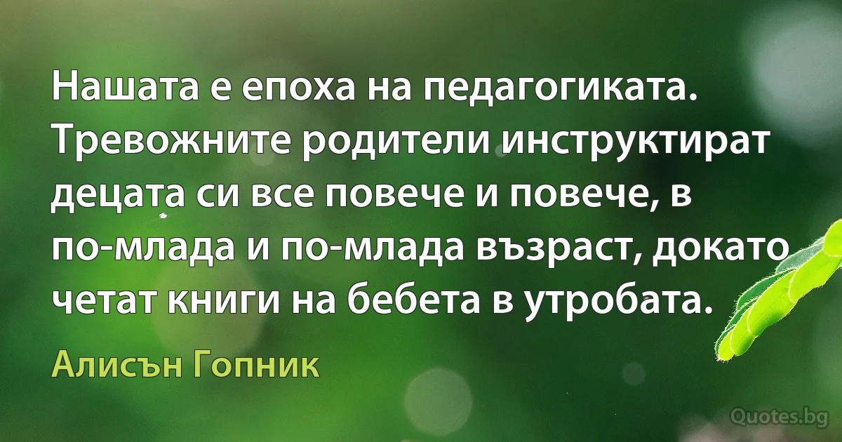 Нашата е епоха на педагогиката. Тревожните родители инструктират децата си все повече и повече, в по-млада и по-млада възраст, докато четат книги на бебета в утробата. (Алисън Гопник)