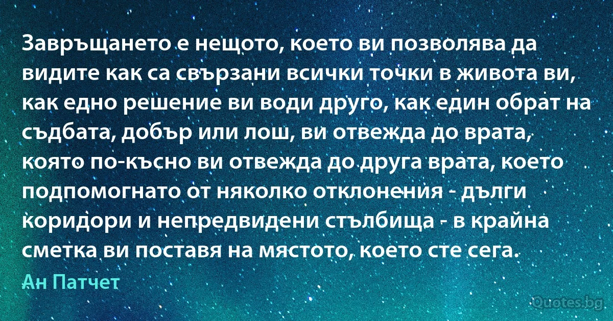 Завръщането е нещото, което ви позволява да видите как са свързани всички точки в живота ви, как едно решение ви води друго, как един обрат на съдбата, добър или лош, ви отвежда до врата, която по-късно ви отвежда до друга врата, което подпомогнато от няколко отклонения - дълги коридори и непредвидени стълбища - в крайна сметка ви поставя на мястото, което сте сега. (Ан Патчет)