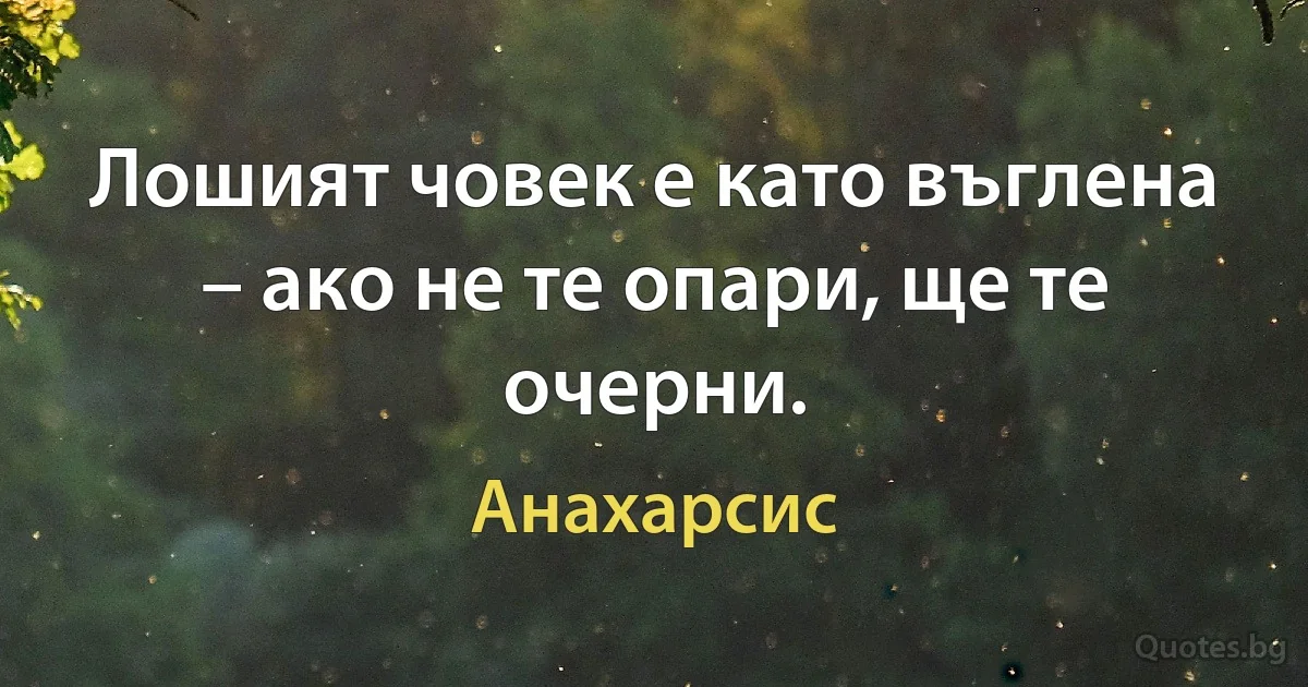 Лошият човек е като въглена – ако не те опари, ще те очерни. (Анахарсис)