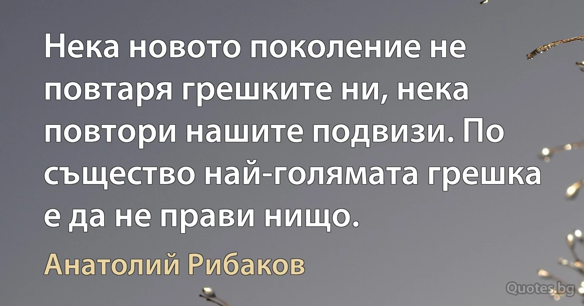 Нека новото поколение не повтаря грешките ни, нека повтори нашите подвизи. По същество най-голямата грешка е да не прави нищо. (Анатолий Рибаков)