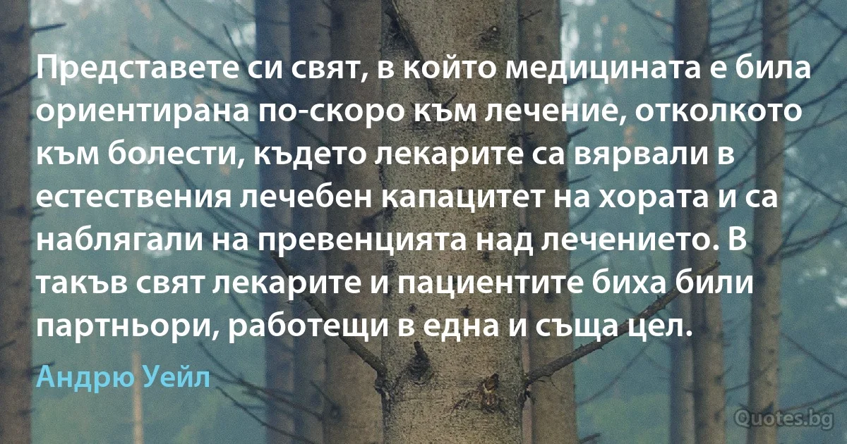 Представете си свят, в който медицината е била ориентирана по-скоро към лечение, отколкото към болести, където лекарите са вярвали в естествения лечебен капацитет на хората и са наблягали на превенцията над лечението. В такъв свят лекарите и пациентите биха били партньори, работещи в една и съща цел. (Андрю Уейл)