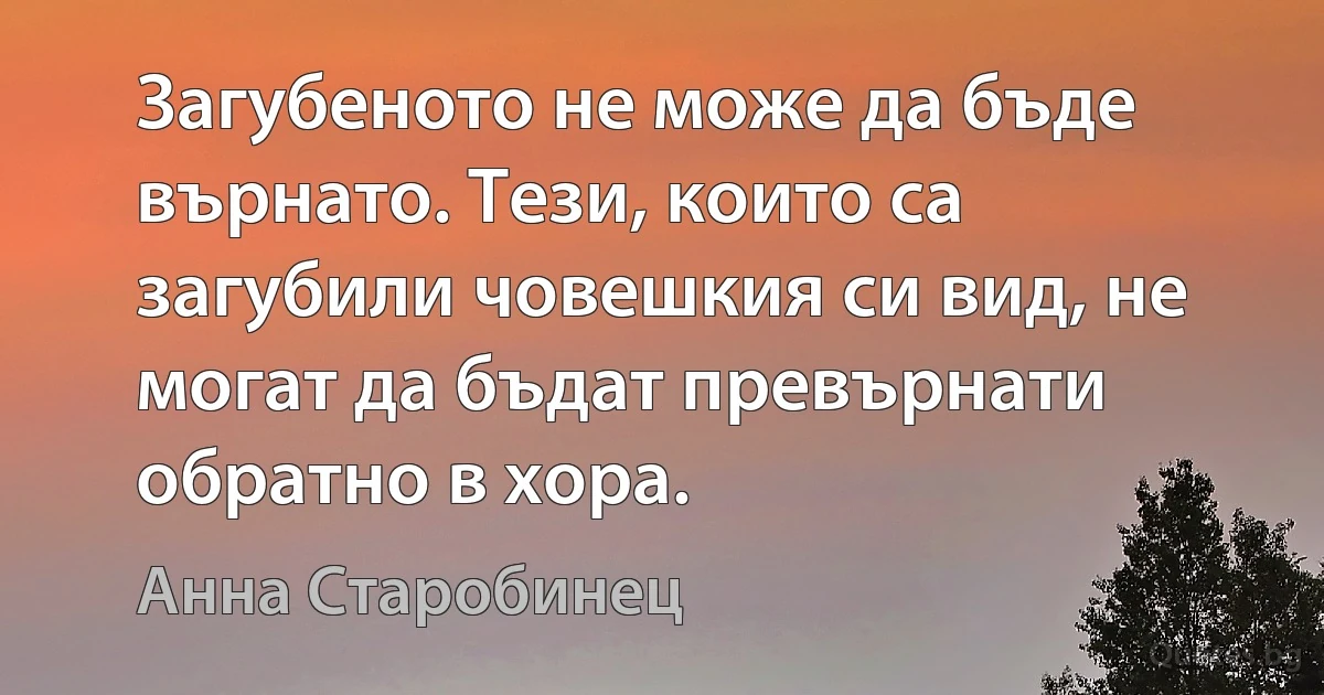 Загубеното не може да бъде върнато. Тези, които са загубили човешкия си вид, не могат да бъдат превърнати обратно в хора. (Анна Старобинец)