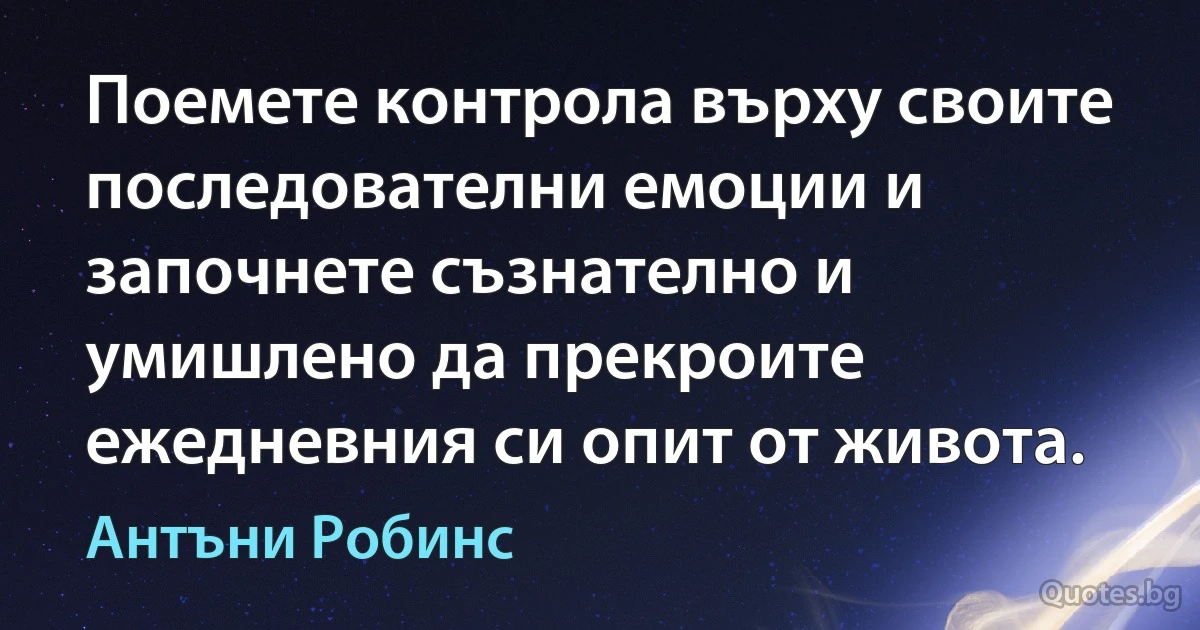 Поемете контрола върху своите последователни емоции и започнете съзнателно и умишлено да прекроите ежедневния си опит от живота. (Антъни Робинс)