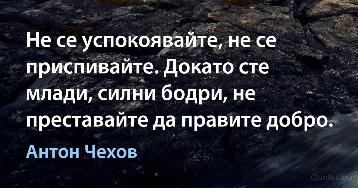 Не се успокоявайте, не се приспивайте. Докато сте млади, силни бодри, не преставайте да правите добро. (Антон Чехов)