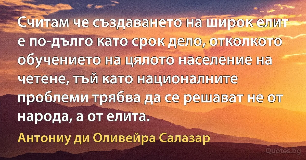 Считам че създаването на широк елит е по-дълго като срок дело, отколкото обучението на цялото население на четене, тъй като националните проблеми трябва да се решават не от народа, а от елита. (Антониу ди Оливейра Салазар)