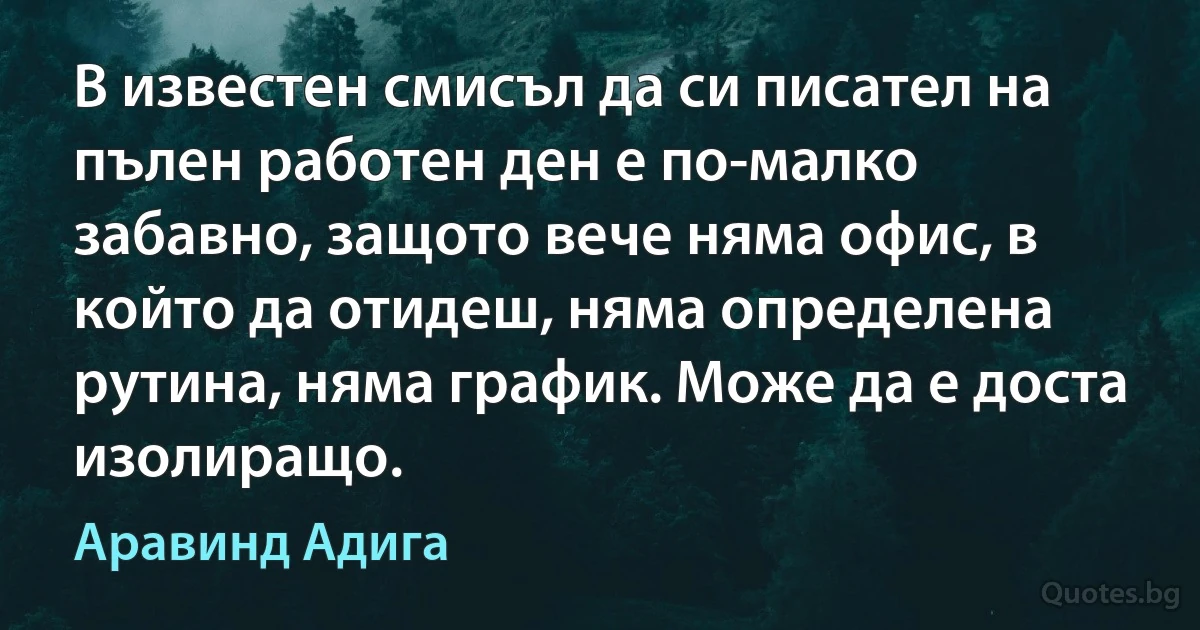 В известен смисъл да си писател на пълен работен ден е по-малко забавно, защото вече няма офис, в който да отидеш, няма определена рутина, няма график. Може да е доста изолиращо. (Аравинд Адига)