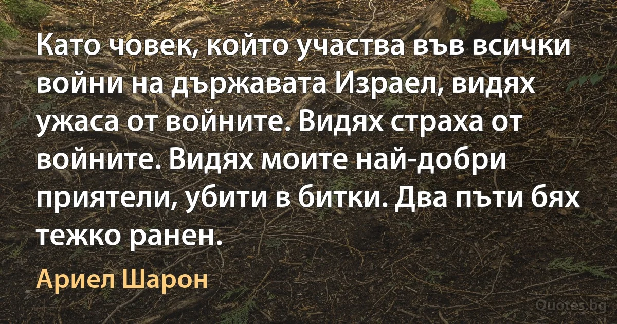 Като човек, който участва във всички войни на държавата Израел, видях ужаса от войните. Видях страха от войните. Видях моите най-добри приятели, убити в битки. Два пъти бях тежко ранен. (Ариел Шарон)