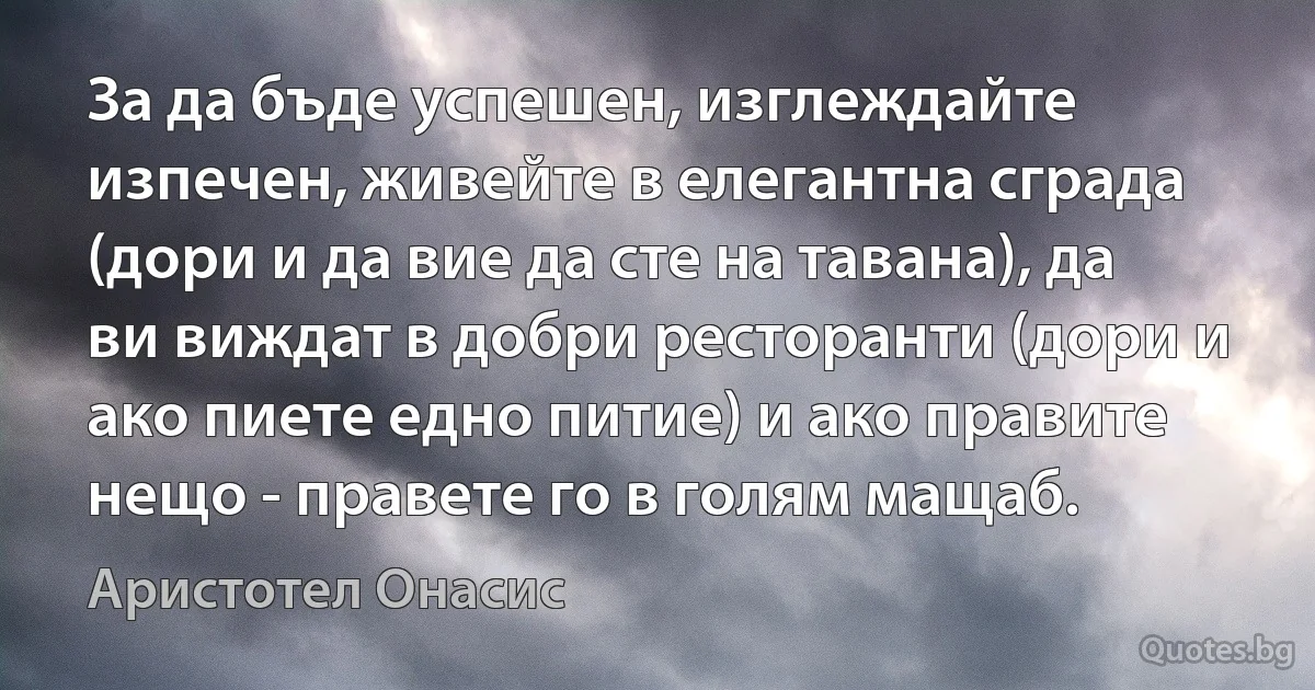 За да бъде успешен, изглеждайте изпечен, живейте в елегантна сграда (дори и да вие да сте на тавана), да ви виждат в добри ресторанти (дори и ако пиете едно питие) и ако правите нещо - правете го в голям мащаб. (Аристотел Онасис)