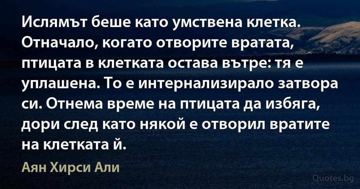 Ислямът беше като умствена клетка. Отначало, когато отворите вратата, птицата в клетката остава вътре: тя е уплашена. То е интернализирало затвора си. Отнема време на птицата да избяга, дори след като някой е отворил вратите на клетката й. (Аян Хирси Али)