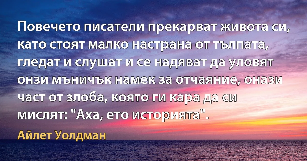 Повечето писатели прекарват живота си, като стоят малко настрана от тълпата, гледат и слушат и се надяват да уловят онзи мъничък намек за отчаяние, онази част от злоба, която ги кара да си мислят: "Аха, ето историята". (Айлет Уолдман)