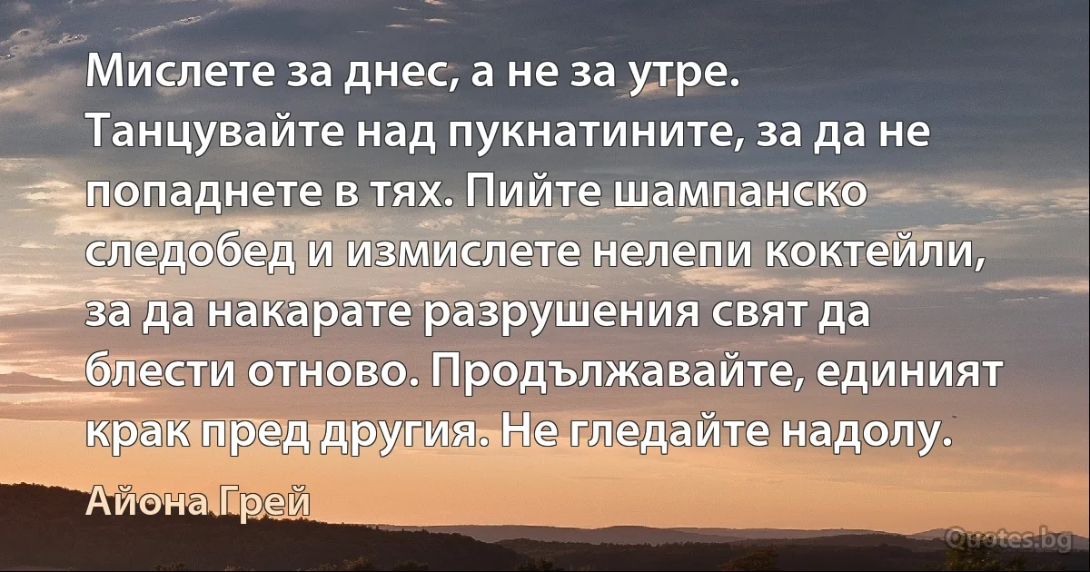 Мислете за днес, а не за утре. Танцувайте над пукнатините, за да не попаднете в тях. Пийте шампанско следобед и измислете нелепи коктейли, за да накарате разрушения свят да блести отново. Продължавайте, единият крак пред другия. Не гледайте надолу. (Айона Грей)