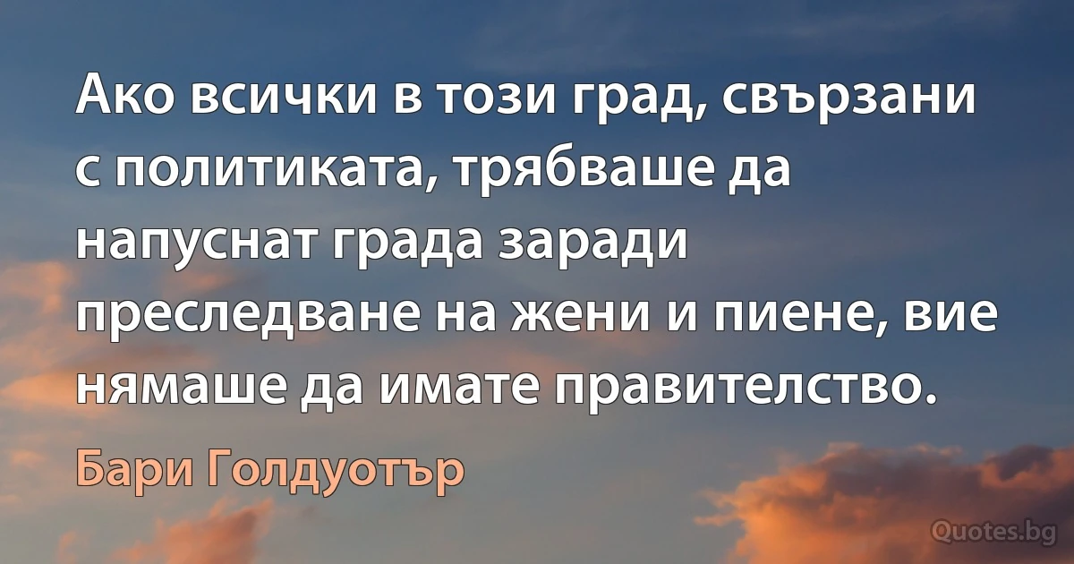 Ако всички в този град, свързани с политиката, трябваше да напуснат града заради преследване на жени и пиене, вие нямаше да имате правителство. (Бари Голдуотър)