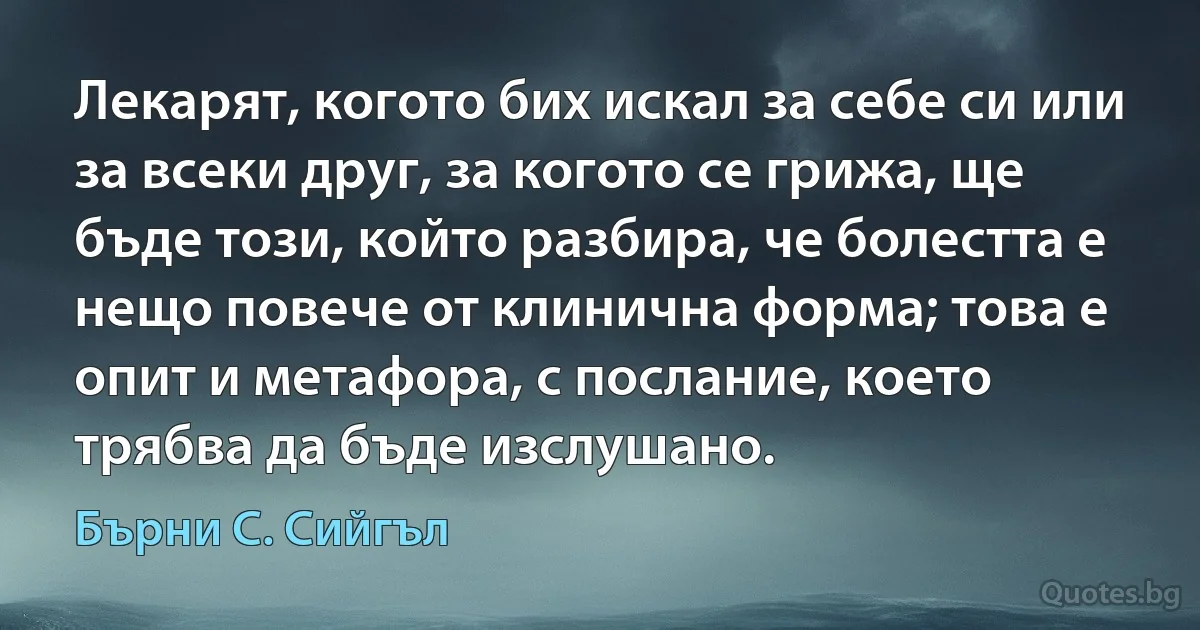 Лекарят, когото бих искал за себе си или за всеки друг, за когото се грижа, ще бъде този, който разбира, че болестта е нещо повече от клинична форма; това е опит и метафора, с послание, което трябва да бъде изслушано. (Бърни С. Сийгъл)