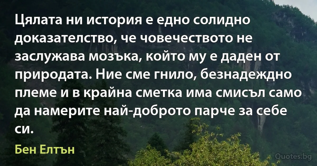 Цялата ни история е едно солидно доказателство, че човечеството не заслужава мозъка, който му е даден от природата. Ние сме гнило, безнадеждно племе и в крайна сметка има смисъл само да намерите най-доброто парче за себе си. (Бен Елтън)