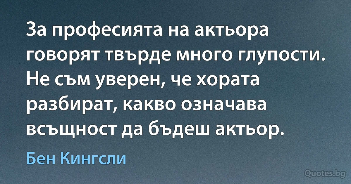 За професията на актьора говорят твърде много глупости. Не съм уверен, че хората разбират, какво означава всъщност да бъдеш актьор. (Бен Кингсли)