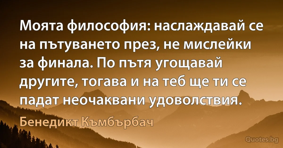 Моята философия: наслаждавай се на пътуването през, не мислейки за финала. По пътя угощавай другите, тогава и на теб ще ти се падат неочаквани удоволствия. (Бенедикт Къмбърбач)