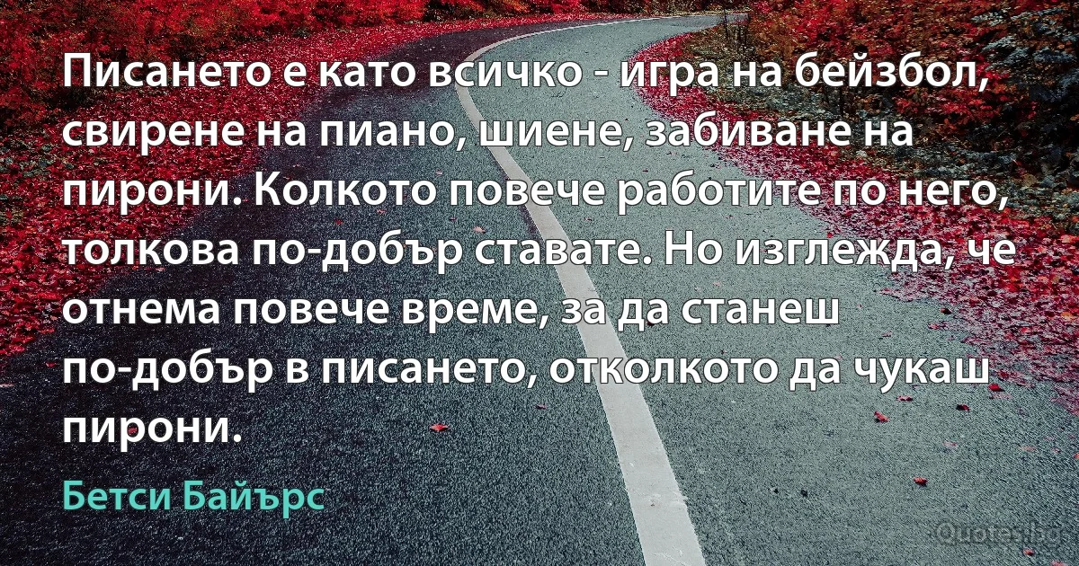 Писането е като всичко - игра на бейзбол, свирене на пиано, шиене, забиване на пирони. Колкото повече работите по него, толкова по-добър ставате. Но изглежда, че отнема повече време, за да станеш по-добър в писането, отколкото да чукаш пирони. (Бетси Байърс)