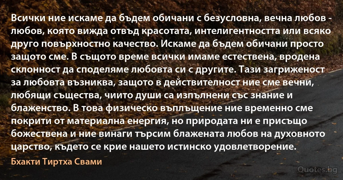 Всички ние искаме да бъдем обичани с безусловна, вечна любов - любов, която вижда отвъд красотата, интелигентността или всяко друго повърхностно качество. Искаме да бъдем обичани просто защото сме. В същото време всички имаме естествена, вродена склонност да споделяме любовта си с другите. Тази загриженост за любовта възниква, защото в действителност ние сме вечни, любящи същества, чиито души са изпълнени със знание и блаженство. В това физическо въплъщение ние временно сме покрити от материална енергия, но природата ни е присъщо божествена и ние винаги търсим блажената любов на духовното царство, където се крие нашето истинско удовлетворение. (Бхакти Тиртха Свами)