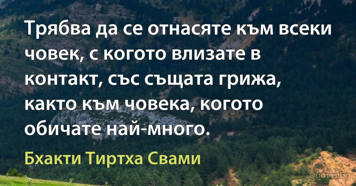 Трябва да се отнасяте към всеки човек, с когото влизате в контакт, със същата грижа, както към човека, когото обичате най-много. (Бхакти Тиртха Свами)