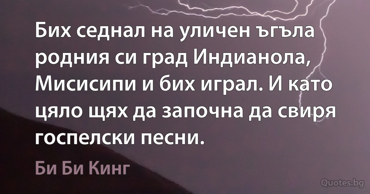 Бих седнал на уличен ъгъла родния си град Индианола, Мисисипи и бих играл. И като цяло щях да започна да свиря госпелски песни. (Би Би Кинг)