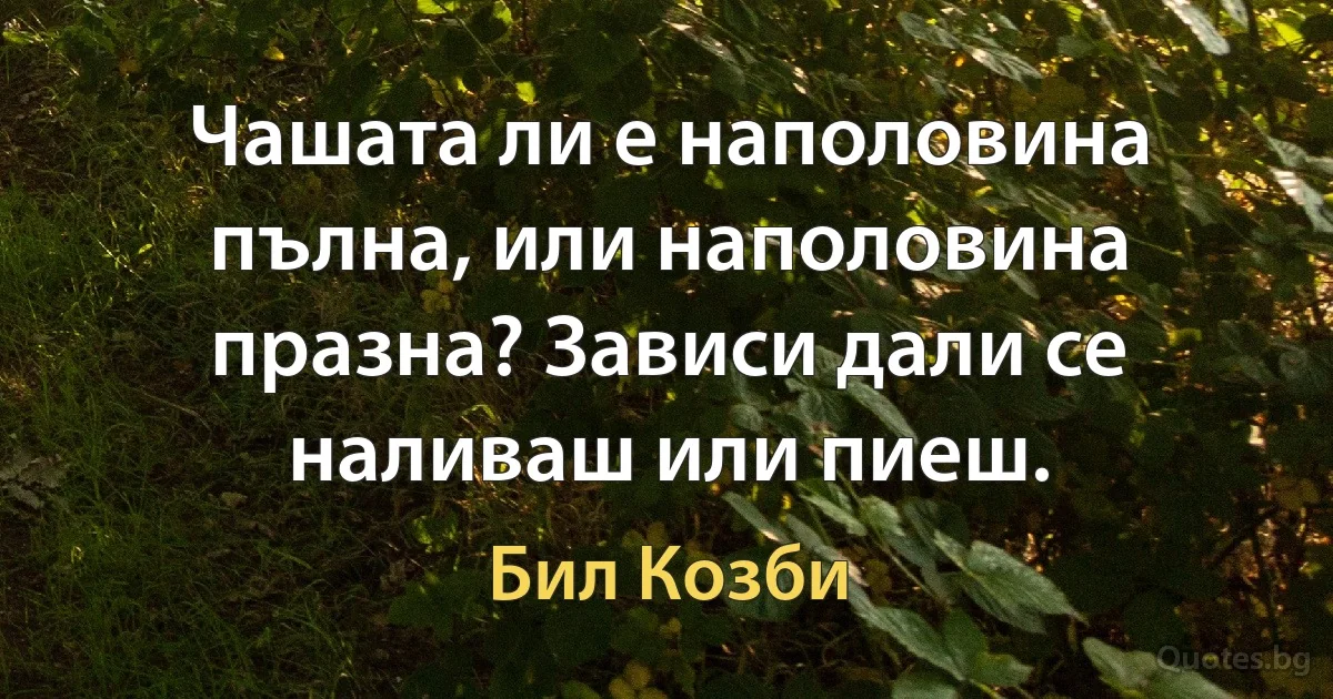 Чашата ли е наполовина пълна, или наполовина празна? Зависи дали се наливаш или пиеш. (Бил Козби)