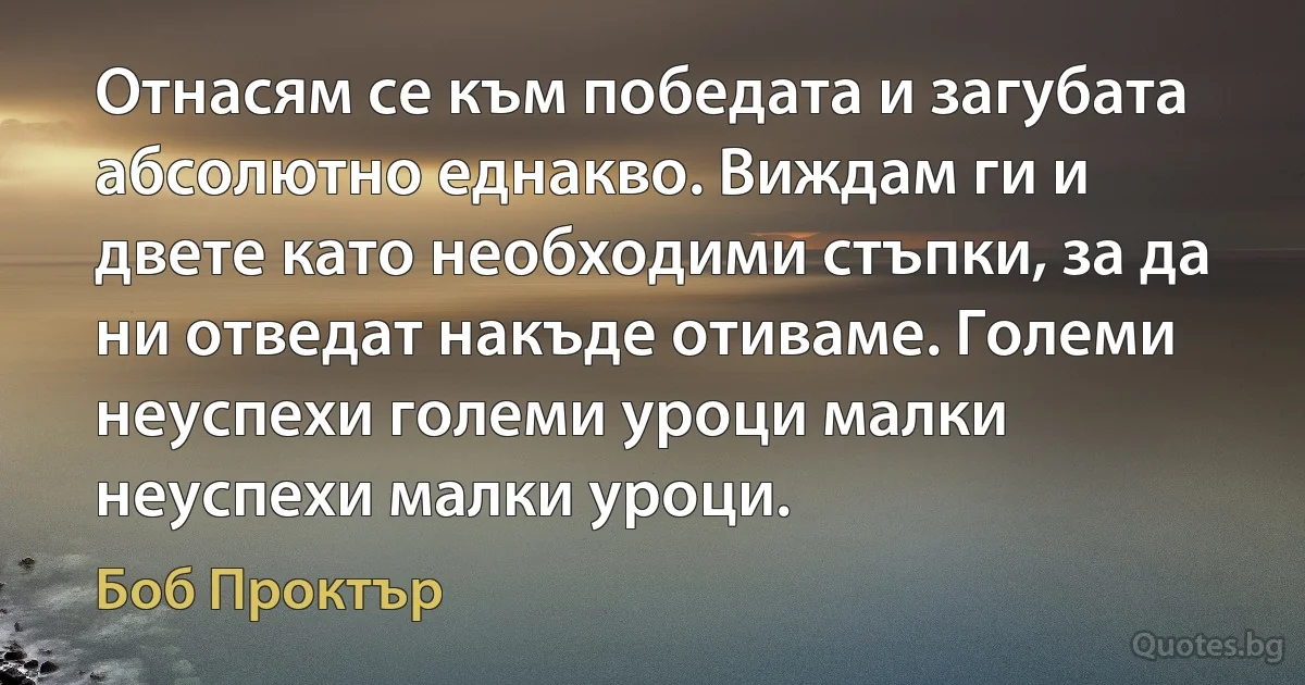 Отнасям се към победата и загубата абсолютно еднакво. Виждам ги и двете като необходими стъпки, за да ни отведат накъде отиваме. Големи неуспехи големи уроци малки неуспехи малки уроци. (Боб Проктър)