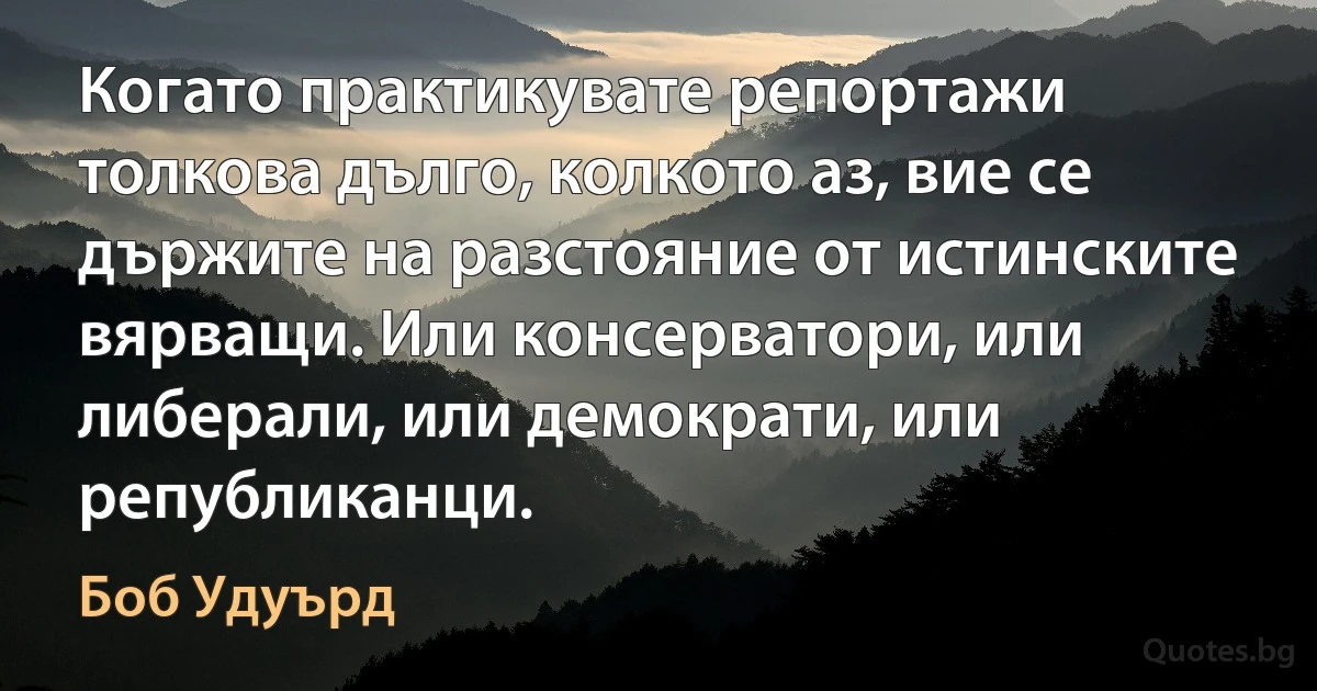 Когато практикувате репортажи толкова дълго, колкото аз, вие се държите на разстояние от истинските вярващи. Или консерватори, или либерали, или демократи, или републиканци. (Боб Удуърд)