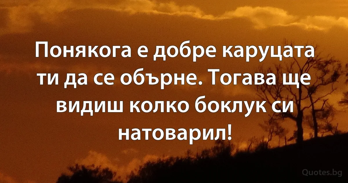 Понякога е добре каруцата ти да се обърне. Тогава ще видиш колко боклук си натоварил! (INZ BG)