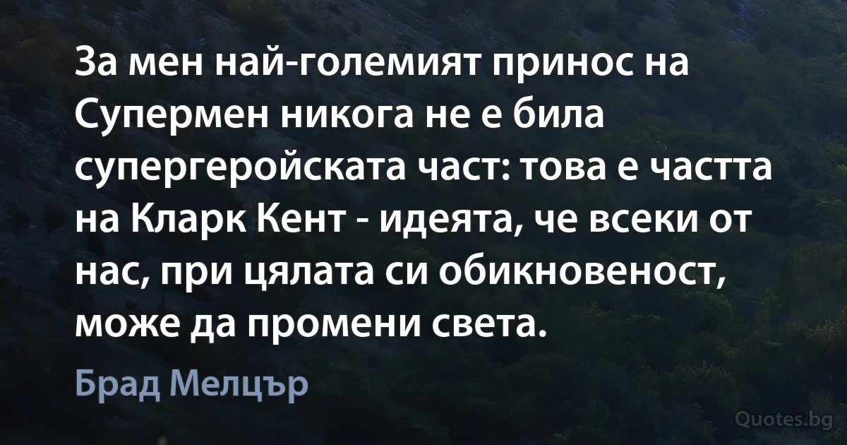 За мен най-големият принос на Супермен никога не е била супергеройската част: това е частта на Кларк Кент - идеята, че всеки от нас, при цялата си обикновеност, може да промени света. (Брад Мелцър)