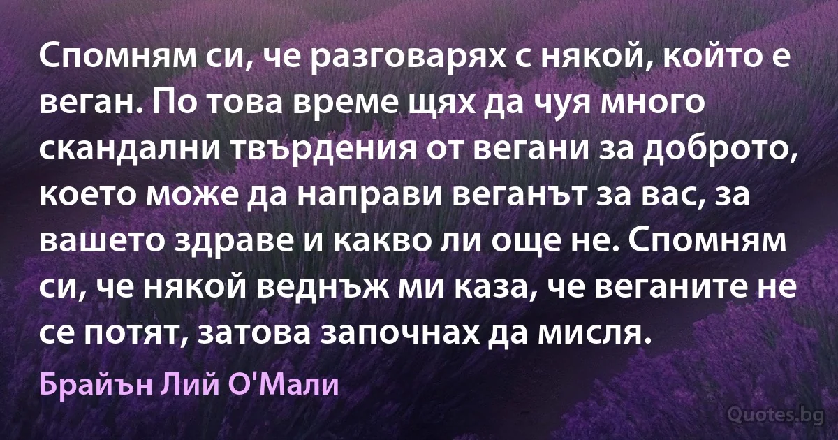 Спомням си, че разговарях с някой, който е веган. По това време щях да чуя много скандални твърдения от вегани за доброто, което може да направи веганът за вас, за вашето здраве и какво ли още не. Спомням си, че някой веднъж ми каза, че веганите не се потят, затова започнах да мисля. (Брайън Лий О'Мали)