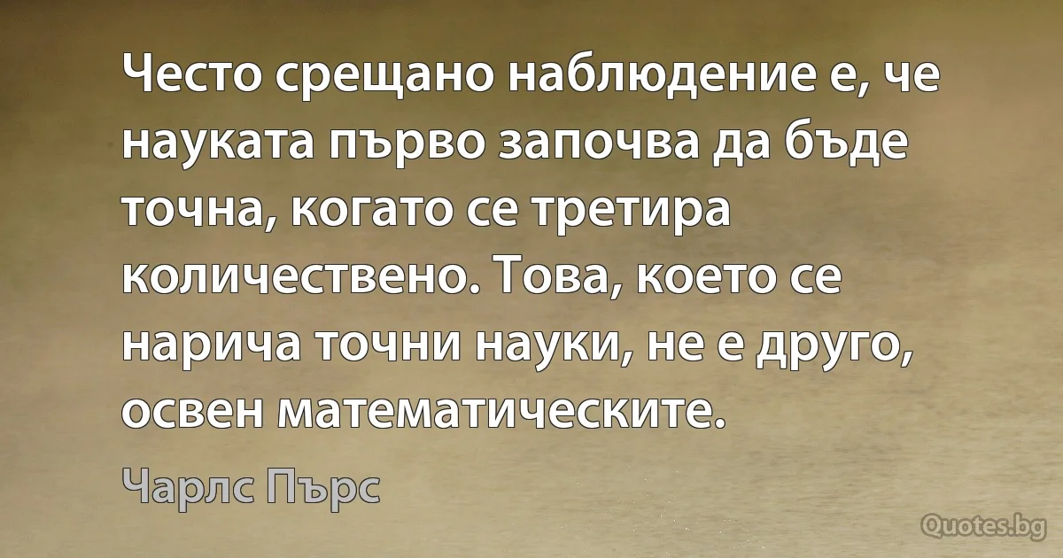 Често срещано наблюдение е, че науката първо започва да бъде точна, когато се третира количествено. Това, което се нарича точни науки, не е друго, освен математическите. (Чарлс Пърс)