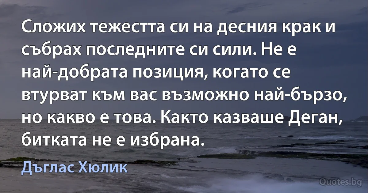 Сложих тежестта си на десния крак и събрах последните си сили. Не е най-добрата позиция, когато се втурват към вас възможно най-бързо, но какво е това. Както казваше Деган, битката не е избрана. (Дъглас Хюлик)