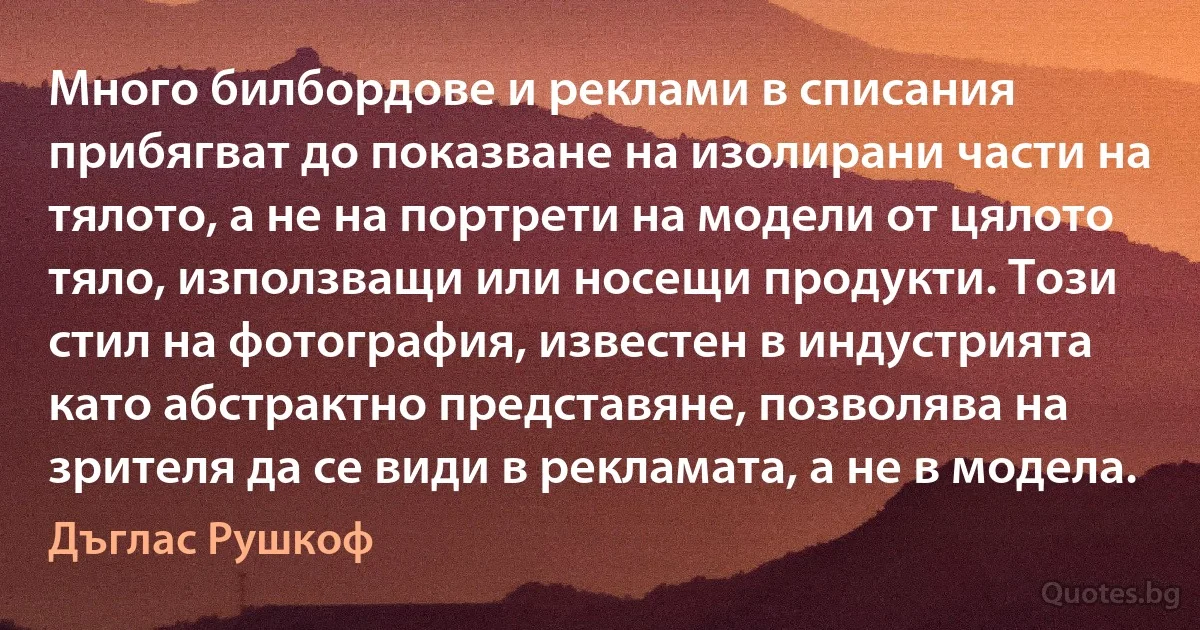 Много билбордове и реклами в списания прибягват до показване на изолирани части на тялото, а не на портрети на модели от цялото тяло, използващи или носещи продукти. Този стил на фотография, известен в индустрията като абстрактно представяне, позволява на зрителя да се види в рекламата, а не в модела. (Дъглас Рушкоф)