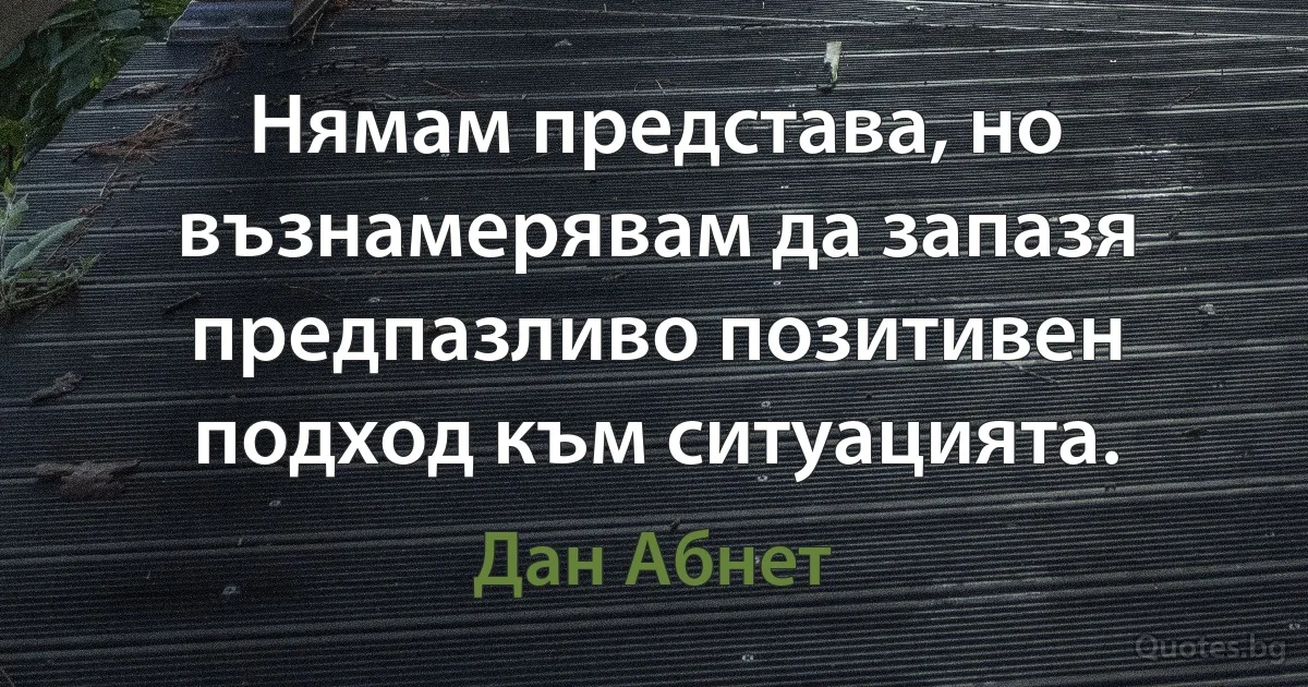 Нямам представа, но възнамерявам да запазя предпазливо позитивен подход към ситуацията. (Дан Абнет)