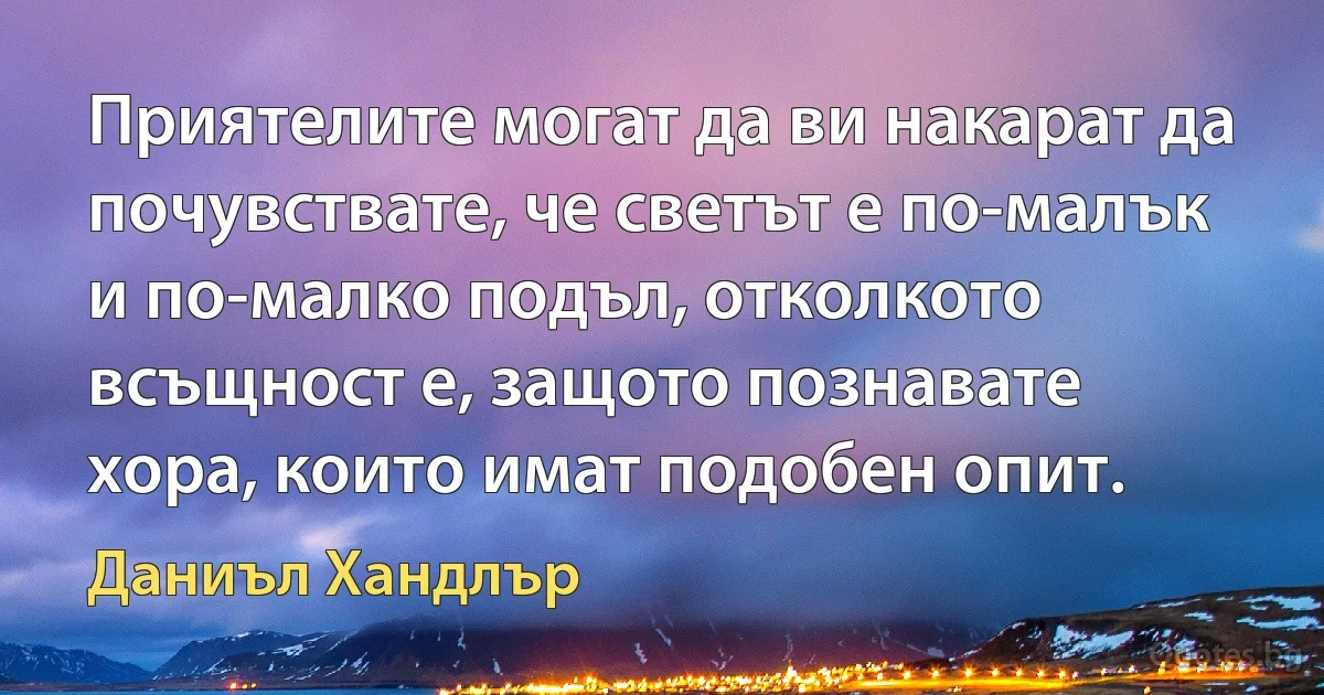 Приятелите могат да ви накарат да почувствате, че светът е по-малък и по-малко подъл, отколкото всъщност е, защото познавате хора, които имат подобен опит. (Даниъл Хандлър)