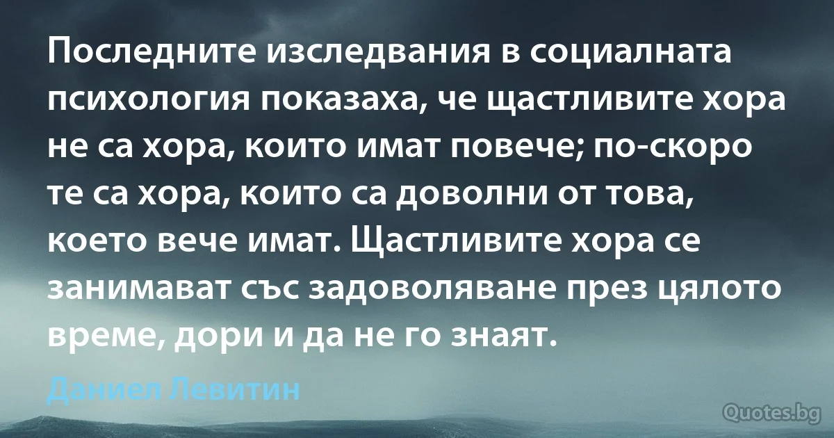 Последните изследвания в социалната психология показаха, че щастливите хора не са хора, които имат повече; по-скоро те са хора, които са доволни от това, което вече имат. Щастливите хора се занимават със задоволяване през цялото време, дори и да не го знаят. (Даниел Левитин)