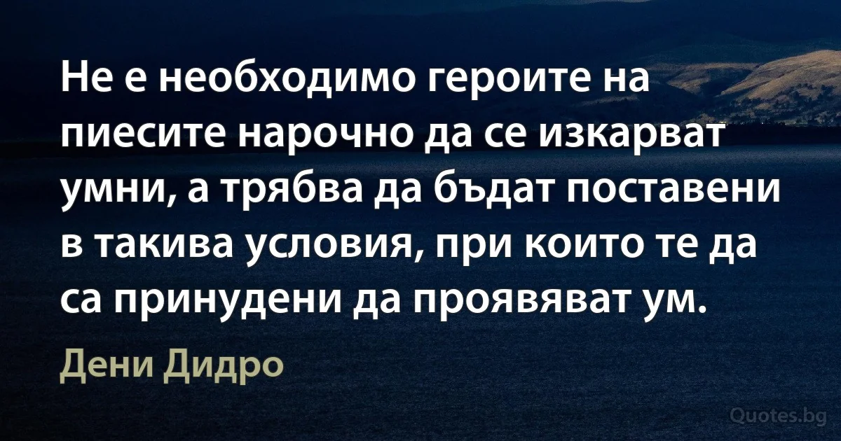 Не е необходимо героите на пиесите нарочно да се изкарват умни, а трябва да бъдат поставени в такива условия, при които те да са принудени да проявяват ум. (Дени Дидро)