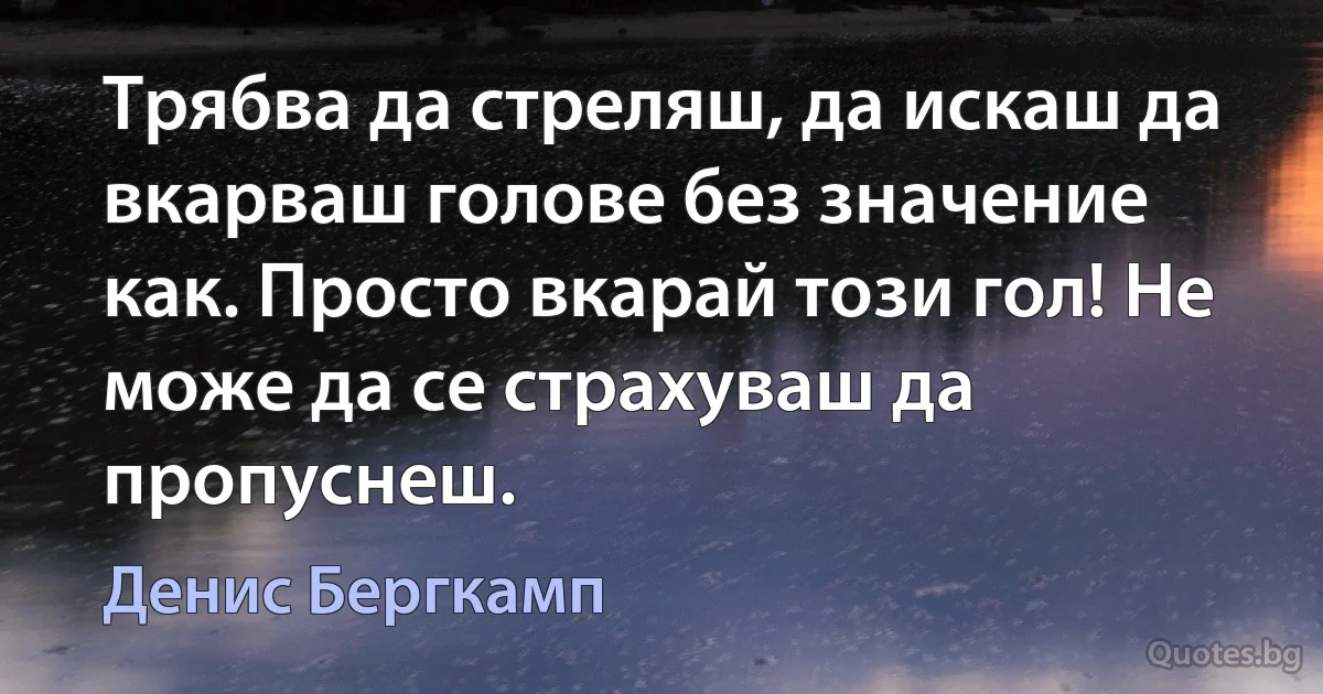 Трябва да стреляш, да искаш да вкарваш голове без значение как. Просто вкарай този гол! Не може да се страхуваш да пропуснеш. (Денис Бергкамп)