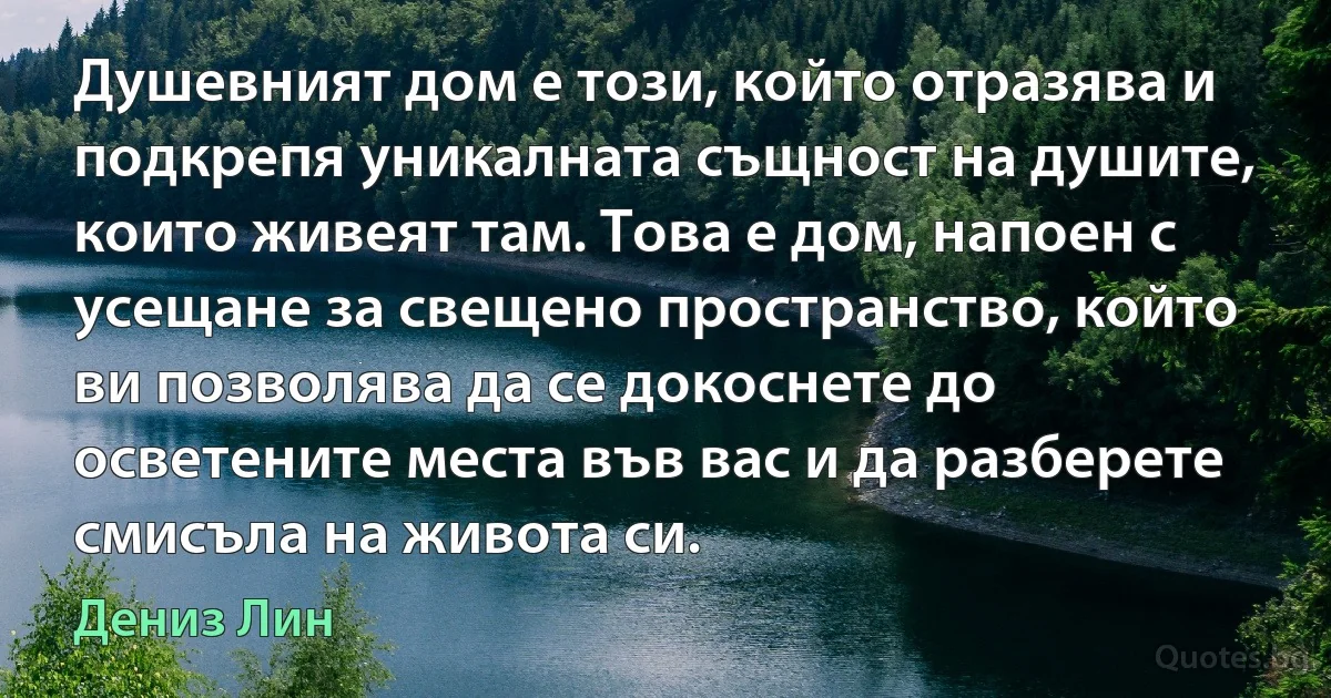 Душевният дом е този, който отразява и подкрепя уникалната същност на душите, които живеят там. Това е дом, напоен с усещане за свещено пространство, който ви позволява да се докоснете до осветените места във вас и да разберете смисъла на живота си. (Дениз Лин)