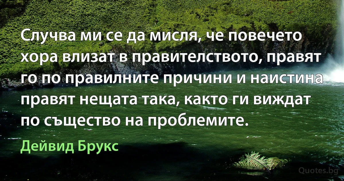 Случва ми се да мисля, че повечето хора влизат в правителството, правят го по правилните причини и наистина правят нещата така, както ги виждат по същество на проблемите. (Дейвид Брукс)