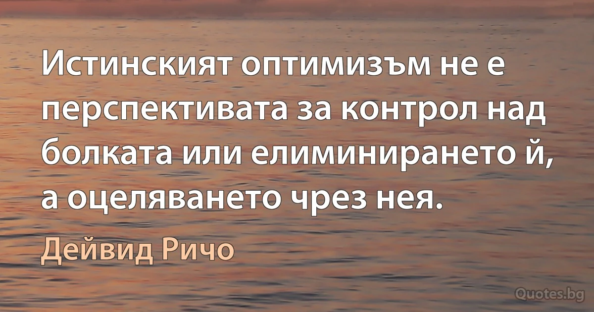 Истинският оптимизъм не е перспективата за контрол над болката или елиминирането й, а оцеляването чрез нея. (Дейвид Ричо)