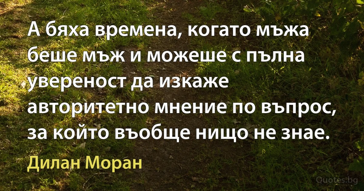 А бяха времена, когато мъжа беше мъж и можеше с пълна увереност да изкаже авторитетно мнение по въпрос, за който въобще нищо не знае. (Дилан Моран)