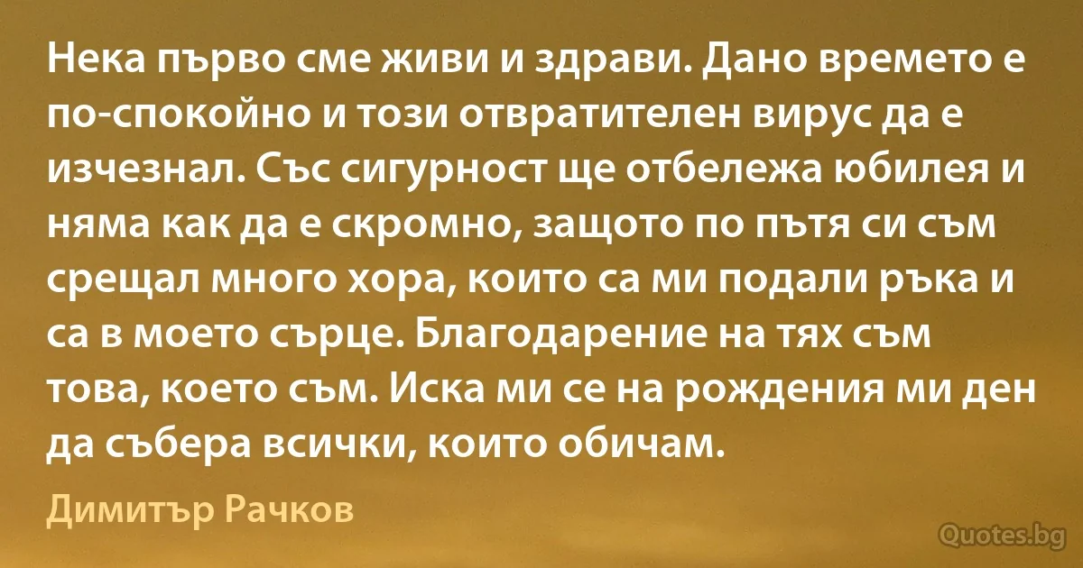 Нека първо сме живи и здрави. Дано времето е по-спокойно и този отвратителен вирус да е изчезнал. Със сигурност ще отбележа юбилея и няма как да е скромно, защото по пътя си съм срещал много хора, които са ми подали ръка и са в моето сърце. Благодарение на тях съм това, което съм. Иска ми се на рождения ми ден да събера всички, които обичам. (Димитър Рачков)